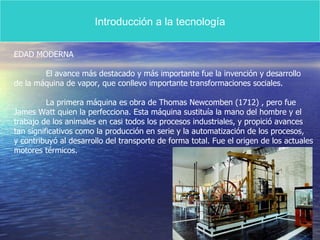 Introducción a la tecnología EDAD MODERNA El avance más destacado y más importante fue la invención y desarrollo de la máquina de vapor, que conllevo importante transformaciones sociales. La primera máquina es obra de Thomas Newcomben (1712) , pero fue James Watt quien la perfecciona. Esta máquina sustituía la mano del hombre y el  trabajo de los animales en casi todos los procesos industriales, y propició avances tan significativos como la producción en serie y la automatización de los procesos, y contribuyó al desarrollo del transporte de forma total. Fue el origen de los actuales motores térmicos. 