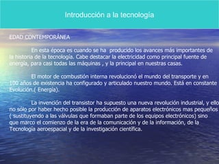 Introducción a la tecnología EDAD CONTEMPORÁNEA En esta época es cuando se ha  producido los avances más importantes de la historia de la tecnología. Cabe destacar la electricidad como principal fuente de  energía, para casi todas las máquinas , y la principal en nuestras casas. El motor de combustión interna revolucionó el mundo del transporte y en  100 años de existencia ha configurado y articulado nuestro mundo. Está en constante Evolución.( Energía). La invención del transistor ha supuesto una nueva revolución industrial, y ello no sólo por haber hecho posible la producción de aparatos electrónicos mas pequeños ( sustituyendo a las válvulas que formaban parte de los equipos electrónicos) sino que marco el comienzo de la era de la comunicación y de la información, de la Tecnología aeroespacial y de la investigación científica. 