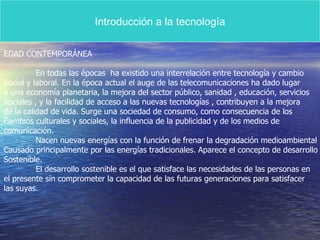 Introducción a la tecnología EDAD CONTEMPORÁNEA En todas las épocas  ha existido una interrelación entre tecnología y cambio Social y laboral. En la época actual el auge de las telecomunicaciones ha dado lugar a una economía planetaria, la mejora del sector público, sanidad , educación, servicios Sociales , y la facilidad de acceso a las nuevas tecnologías , contribuyen a la mejora  de la calidad de vida. Surge una sociedad de consumo, como consecuencia de los Cambios culturales y sociales, la influencia de la publicidad y de los medios de  comunicación.  Nacen nuevas energías con la función de frenar la degradación medioambiental Causado principalmente por las energías tradicionales. Aparece el concepto de desarrollo Sostenible. El desarrollo sostenible es el que satisface las necesidades de las personas en el presente sin comprometer la capacidad de las futuras generaciones para satisfacer las suyas.  