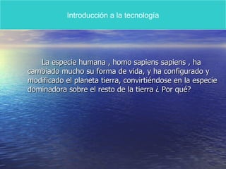 La especie humana , homo sapiens sapiens , ha cambiado mucho su forma de vida, y ha configurado y modificado el planeta tierra, convirtiéndose en la especie dominadora sobre el resto de la tierra ¿ Por qué?  Introducción a la tecnología 