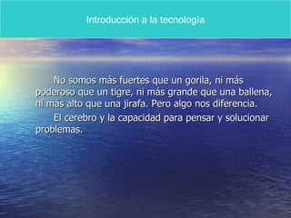 No somos más fuertes que un gorila, ni más poderoso que un tigre, ni más grande que una ballena, ni más alto que una jirafa. Pero algo nos diferencia. El cerebro y la capacidad para pensar y solucionar problemas. Introducción a la tecnología 