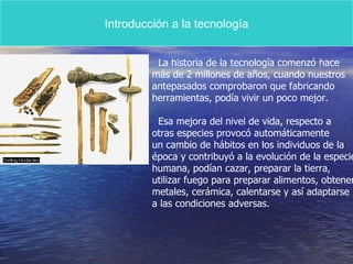 Introducción a la tecnología La historia de la tecnología comenzó hace más de 2 millones de años, cuando nuestros antepasados comprobaron que fabricando  herramientas, podía vivir un poco mejor. Esa mejora del nivel de vida, respecto a  otras especies provocó automáticamente un cambio de hábitos en los individuos de la  época y contribuyó a la evolución de la especie  humana, podían cazar, preparar la tierra, utilizar fuego para preparar alimentos, obtener metales, cerámica, calentarse y así adaptarse  a las condiciones adversas. 