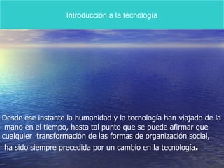 Introducción a la tecnología Desde ese instante la humanidad y la tecnología han   viajado de la mano en el tiempo, hasta tal punto que se puede afirmar que  cualquier  transformación de las formas de organización social, ha sido siempre precedida por un cambio en la tecnología . 