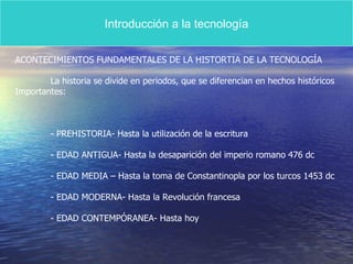 Introducción a la tecnología ACONTECIMIENTOS FUNDAMENTALES DE LA HISTORTIA DE LA TECNOLOGÍA La historia se divide en periodos, que se diferencian en hechos históricos  Importantes: - PREHISTORIA- Hasta la utilización de la escritura - EDAD ANTIGUA- Hasta la desaparición del imperio romano 476 dc - EDAD MEDIA – Hasta la toma de Constantinopla por los turcos 1453 dc - EDAD MODERNA- Hasta la Revolución francesa - EDAD CONTEMPÓRANEA- Hasta hoy 