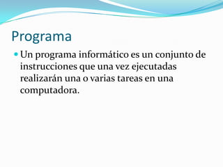 Programa
 Un programa informático es un conjunto de
 instrucciones que una vez ejecutadas
 realizarán una o varias tareas en una
 computadora.
 