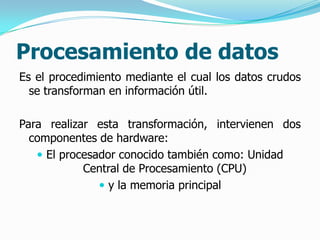 Procesamiento de datos
Es el procedimiento mediante el cual los datos crudos
  se transforman en información útil.

Para realizar esta transformación, intervienen dos
  componentes de hardware:
    El procesador conocido también como: Unidad
            Central de Procesamiento (CPU)
                y la memoria principal
 