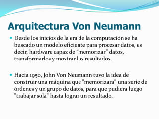 Arquitectura Von Neumann
 Desde los inicios de la era de la computación se ha
 buscado un modelo eficiente para procesar datos, es
 decir, hardware capaz de “memorizar” datos,
 transformarlos y mostrar los resultados.

 Hacia 1950, John Von Neumann tuvo la idea de
 construir una máquina que "memorizara" una serie de
 órdenes y un grupo de datos, para que pudiera luego
 "trabajar sola" hasta lograr un resultado.
 