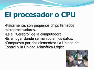 El procesador o CPU
•Físicamente, son pequeños chips llamados
microprocesadores.
•Es el “Cerebro” de la computadora.
•Es el lugar donde se manipulan los datos.
•Compuesto por dos elementos: La Unidad de
Control y la Unidad Aritmética-Lógica.
 