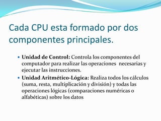Cada CPU esta formado por dos
componentes principales.
  Unidad de Control: Controla los componentes del
   computador para realizar las operaciones necesarias y
   ejecutar las instrucciones.
  Unidad Aritmético-Lógica: Realiza todos los cálculos
   (suma, resta, multiplicación y división) y todas las
   operaciones lógicas (comparaciones numéricas o
   alfabéticas) sobre los datos
 