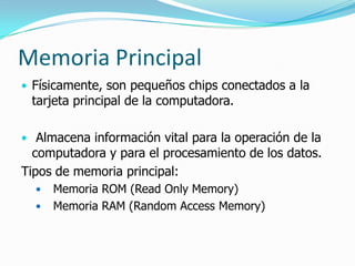 Memoria Principal
• Físicamente, son pequeños chips conectados a la
 tarjeta principal de la computadora.

• Almacena información vital para la operación de la
  computadora y para el procesamiento de los datos.
Tipos de memoria principal:
     Memoria ROM (Read Only Memory)
     Memoria RAM (Random Access Memory)
 