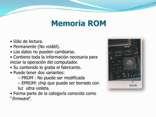 Memoria ROM

• Sólo de lectura.
• Permanente (No volátil).
• Los datos no pueden cambiarse.
• Contiene toda la información necesaria para
iniciar la operación del computador.
• Su contenido lo graba el fabricante.
• Puede tener dos variantes:
     – PROM : No puede ser modificada
     – EPROM: chip que puede ser borrado con
     luz ultra violeta.
• Forma parte de la categoría conocida como
“firmware”.
 
