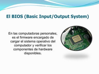 El BIOS (Basic Input/Output System)


En las computadoras personales,
  es el firmware encargado de
 cargar el sistema operativo del
    computador y verificar los
   componentes de hardware
            disponibles.
 