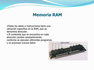 Memoria RAM

•Todos los datos e instrucciones tiene una
ubicación específica en la RAM, que se
denomina dirección.
• El contenido que se encuentra en cada
dirección cambia constantemente,
conforme se ejecutan diferentes programas
y se procesan nuevos datos
 