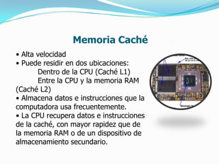 Memoria Caché
• Alta velocidad
• Puede residir en dos ubicaciones:
       Dentro de la CPU (Caché L1)
       Entre la CPU y la memoria RAM
(Caché L2)
• Almacena datos e instrucciones que la
computadora usa frecuentemente.
• La CPU recupera datos e instrucciones
de la caché, con mayor rapidez que de
la memoria RAM o de un dispositivo de
almacenamiento secundario.
 