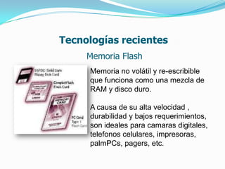 Tecnologías recientes
     Memoria Flash
     Memoria no volátil y re-escribible
     que funciona como una mezcla de
     RAM y disco duro.

     A causa de su alta velocidad ,
     durabilidad y bajos requerimientos,
     son ideales para camaras digitales,
     telefonos celulares, impresoras,
     palmPCs, pagers, etc.
 