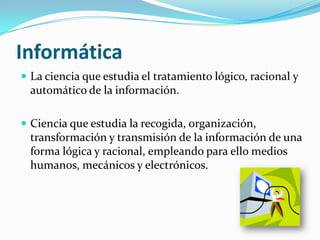 Informática
 La ciencia que estudia el tratamiento lógico, racional y
  automático de la información.

 Ciencia que estudia la recogida, organización,
  transformación y transmisión de la información de una
  forma lógica y racional, empleando para ello medios
  humanos, mecánicos y electrónicos.
 