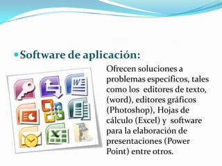  Software de aplicación:
                  Ofrecen soluciones a
                  problemas específicos, tales
                  como los editores de texto,
                  (word), editores gráficos
                  (Photoshop), Hojas de
                  cálculo (Excel) y software
                  para la elaboración de
                  presentaciones (Power
                  Point) entre otros.
 