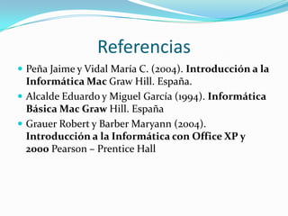 Referencias
 Peña Jaime y Vidal María C. (2004). Introducción a la
  Informática Mac Graw Hill. España.
 Alcalde Eduardo y Miguel García (1994). Informática
  Básica Mac Graw Hill. España
 Grauer Robert y Barber Maryann (2004).
  Introducción a la Informática con Office XP y
  2000 Pearson – Prentice Hall
 