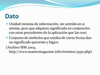 Dato
 Unidad mínima de información, sin sentido en sí
  misma, pero que adquiere significado en conjunción
  con otras precedentes de la aplicación que las creó.
 Conjunto de simbolos que unidos de cierta forma dan
  un significado querente y lógico.
(Archivo MM 2004.
  http://www.mastermagazine.info/termino/4530.php)
 