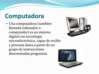Computadora
 Una computadora (también
 llamada ordenador o
 computador) es un sistema
 digital con tecnología
 microelectrónica, capaz de recibir
 y procesar datos a partir de un
 grupo de instrucciones
 denominadas programas.
 