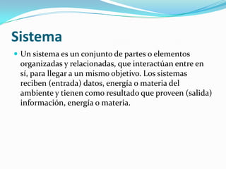 Sistema
 Un sistema es un conjunto de partes o elementos
 organizadas y relacionadas, que interactúan entre en
 sí, para llegar a un mismo objetivo. Los sistemas
 reciben (entrada) datos, energía o materia del
 ambiente y tienen como resultado que proveen (salida)
 información, energía o materia.
 