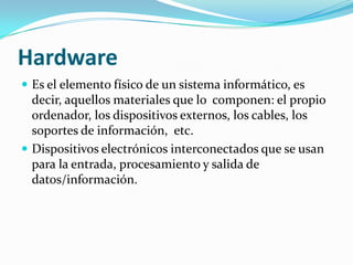 Hardware
 Es el elemento físico de un sistema informático, es
  decir, aquellos materiales que lo componen: el propio
  ordenador, los dispositivos externos, los cables, los
  soportes de información, etc.
 Dispositivos electrónicos interconectados que se usan
  para la entrada, procesamiento y salida de
  datos/información.
 