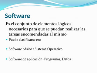 Software
Es el conjunto de elementos lógicos
 necesarios para que se puedan realizar las
 tareas encomendadas al mismo.
 Puede clasificarse en:

 Software básico : Sistema Operativo


 Software de aplicación: Programas, Datos
 