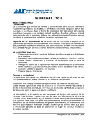 Recopilación de: William de León.
Contabilidad
Teoría contable básica
Contabilidad
Es la disciplina que enseña las normas y procedimientos para analizar, clasificar y
registrar las operaciones efectuadas por entidades económicas integradas por un solo
individuo, o constituidas bajo la forma de sociedades con actividades comerciales,
industriales, bancarias o de carácter cultural, científico, deportivo, religioso, sindical,
gubernamental, etc., y que sirven de base para elaborar información financiera que sea
de utilidad al usuario general en la toma de decisiones económicas.
Según la NIF A-1 contabilidad es “la técnica que se utiliza para el registro de las
operaciones que afecten económicamente a una entidad y que produce sistemática y
estructuralmente información financiera. Las operaciones que afectan económicamente
a una entidad incluyen las transacciones, transformaciones internas y otros eventos”.
La contabilidad sirve para
 Proporcionar una imagen numérica de lo que sucede en la vida y en la actividad
organizacional.
 Registrar y controlar las transacciones de la organización con exactitud y rapidez.
 Fuente variada, actualizada y confiable de información para la toma de
decisiones.
 Proteger los activos de la organización mediante mecanismos que evidencien en
forma automática y oportuna la malversación de fondos o sustracción de activos.
 Explicar y justificar la gestión de los recursos.
 Preparar estados financieros.
Fines de la contabilidad
La contabilidad se extiende más allá del proceso de crear registros e informes, se trata
principalmente del uso de esa información, su análisis e interpretación.
El contador está siempre pendiente del significado de las cifras que ha producido.
Busca enlaces significativos entre los sucesos y los resultados financieros; estudia el
efecto de las distintas alternativas e investiga las tendencias significativas que pueden
dar alguna luz sobre lo que pueda ocurrir en el futuro.
La interpretación y el análisis no solo pertenecen al dominio del contador. Si los
gerentes, inversionistas y acreedores han de hacer uso efectivo de la información
contable, deben tener también alguna idea de cómo se han logrado reunir las cifras y
qué significan tales cifras. Una parte importante consiste en reconocer claramente las
limitaciones de los informes contables. Un gerente administrativo, un inversionista o un
acreedor que carezca de formación contable, puede dejar de apreciar hasta qué grado
la información contable se basa en estimativos en lugar de constituir mediciones
precisas y exactas.
 