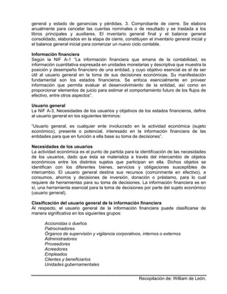 Recopilación de: William de León.
general y estado de ganancias y pérdidas. 3. Comprobante de cierre. Se elabora
anualmente para cancelar las cuentas nominales o de resultado y se traslada a los
libros principales y auxiliares. El inventario general final y el balance general
consolidado, elaborados en la etapa de cierre, constituyen el inventario general inicial y
el balance general inicial para comenzar un nuevo ciclo contable.
Información financiera
Según la NIF A-1 “La información financiera que emana de la contabilidad, es
información cuantitativa expresada en unidades monetarias y descriptiva que muestra la
posición y desempeño financiero de una entidad, y cuyo objetivo esencial es el de ser
útil al usuario general en la toma de sus decisiones económicas. Su manifestación
fundamental son los estados financieros. Se enfoca esencialmente en proveer
información que permita evaluar el desenvolvimiento de la entidad, así como en
proporcionar elementos de juicio para estimar el comportamiento futuro de los flujos de
efectivo, entre otros aspectos”.
Usuario general
La NIF A-3, Necesidades de los usuarios y objetivos de los estados financieros, define
al usuario general en los siguientes términos:
“Usuario general, es cualquier ente involucrado en la actividad económica (sujeto
económico), presente o potencial, interesado en la información financiera de las
entidades para que en función a ella base su toma de decisiones”.
Necesidades de los usuarios
La actividad económica es el punto de partida para la identificación de las necesidades
de los usuarios, dado que ésta se materializa a través del intercambio de objetos
económicos entre los distintos sujetos que participan en ella. Dichos objetos se
identifican con los diferentes bienes, servicios y obligaciones susceptibles de
intercambio. El usuario general destina sus recursos (comúnmente en efectivo), a
consumos, ahorros y decisiones de inversión, donación o préstamo, para lo cual
requiere de herramientas para su toma de decisiones. La información financiera es en
sí, una herramienta esencial para la toma de decisiones por parte del sujeto económico
(usuario general).
Clasificación del usuario general de la información financiera
Al respecto, el usuario general de la información financiera puede clasificarse de
manera significativa en los siguientes grupos:
Accionistas o dueños
Patrocinadores
Órganos de supervisión y vigilancia corporativos, internos o externos
Administradores
Proveedores
Acreedores
Empleados
Clientes y beneficiarios
Unidades gubernamentales
 