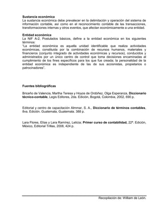 Recopilación de: William de León.
Sustancia económica
La sustancia económica debe prevalecer en la delimitación y operación del sistema de
información contable, así como en el reconocimiento contable de las transacciones,
transformaciones internas y otros eventos, que afectan económicamente a una entidad.
Entidad económica
La NIF A-2, Postulados básicos, define a la entidad económica en los siguientes
términos:
“La entidad económica es aquella unidad identificable que realiza actividades
económicas, constituida por la combinación de recursos humanos, materiales y
financieros (conjunto integrado de actividades económicas y recursos), conducidos y
administrados por un único centro de control que toma decisiones encaminadas al
cumplimiento de los fines específicos para los que fue creada; la personalidad de la
entidad económica es independiente de las de sus accionistas, propietarios o
patrocinadores”.
Fuentes bibliográfícas
Briceño de Valencia, Martha Teresa y Hoyos de Ordóñez, Olga Esperanza, Diccionario
técnico-contable, Legis Editores, 2da. Edición, Bogotá, Colombia, 2002, 690 p.
Editorial y centro de capacitación Almmar, S. A., Diccionario de términos contables,
8va. Edición. Guatemala, Guatemala. 388 p.
Lara Flores, Elías y Lara Ramírez, Leticia; Primer curso de contabilidad, 22ª. Edición,
México, Editorial Trillas, 2008, 424 p.
 