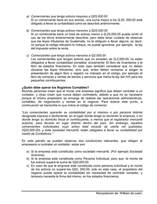 Recopilación de: William de León.
a) Comerciantes que tenga activos mayores a Q25,000.00
Si un comerciante tiene en sus activos, una suma mayor a los Q.25, 000.00 está
obligado a llevar la contabilidad como se describió anteriormente.
b) Comerciantes que tenga activos menores a Q25,000.00
Si un comerciante tiene un total de activos menor a Q.25,000.00 puede omitir el
uso de los libros anteriormente descritos, pero debe tener cuidado de observar
que las leyes tributarias de Guatemala, no le obliguen a llevar alguna, es decir,
no porque el código tributario lo indique, no puede ignorarse, por ejemplo, la ley
del impuesto sobre la renta.
c) Comerciantes que tenga activos menores a Q2,000.00
Los comerciantes que tengan activos que no exceden de Q.2,000.00 no están
obligados a llevar contabilidad completa, únicamente: El libro de Inventarios y el
libro de estados financieros. En este caso también considerar que no deben
obviarse las leyes tributarias, sino que, antes deben revisarse si exigen la
presentación de algún libro o registro no indicado en el código, por ejemplo el
libro de compras y ventas de bienes y servicios que indica la ley del IVA para los
pequeños contribuyentes.
¿Quién debe operar los Registros Contables?
Muchas personas creen que el iniciar una empresa significa que deben contratar a un
contador, y otras creen que nunca deben contratarlo, debido a que no es necesario
porque el mismo propietario se encarga de realizar las operaciones administrativas,
contables, de negociación y ventas en el negocio. Para aclarar este punto, a
continuación se transcribe lo que indica el código de comercio:
“Los comerciantes operarán su contabilidad por sí mismos o por persona distinta
designada expresa o tácitamente, en el lugar donde tenga su domicilio la empresa, o en
donde tenga su domicilio fiscal el contribuyente, a menos que el registrador mercantil
autorice para llevarla en lugar distinto dentro del país. Sin embargo, aquellos
comerciantes individuales cuyo activo total exceda de veinte mil quetzales,
(Q20,000.00), y toda sociedad mercantil, están obligados a llevar su contabilidad por
medio de Contadores.”
En este párrafo se pueden observar dos condiciones relevantes, que obligan al
empresario a contratar un contador, estas son:
a) Si la empresa está constituida como sociedad mercantil. (Por ejemplo Sociedad
Anónima)
b) Si la empresa está constituida como Persona Individual, pero que el monto de
los activos supere la suma de Q20,000.00
c) En caso de que la empresa esté constituida como persona individual y el monto
de los activos no supere los Q20, 000.00, solo en este caso, el propietario del
negocio puede operar la contabilidad sin necesidad de contratar contador, y
tampoco necesita la firma del mismo, en los estados financieros.
 