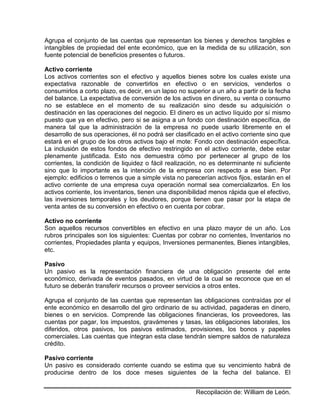 Recopilación de: William de León.
Agrupa el conjunto de las cuentas que representan los bienes y derechos tangibles e
intangibles de propiedad del ente económico, que en la medida de su utilización, son
fuente potencial de beneficios presentes o futuros.
Activo corriente
Los activos corrientes son el efectivo y aquellos bienes sobre los cuales existe una
expectativa razonable de convertirlos en efectivo o en servicios, venderlos o
consumirlos a corto plazo, es decir, en un lapso no superior a un año a partir de la fecha
del balance. La expectativa de conversión de los activos en dinero, su venta o consumo
no se establece en el momento de su realización sino desde su adquisición o
destinación en las operaciones del negocio. El dinero es un activo líquido por sí mismo
puesto que ya en efectivo, pero si se asigna a un fondo con destinación específica, de
manera tal que la administración de la empresa no puede usarlo libremente en el
desarrollo de sus operaciones, él no podrá ser clasificado en el activo corriente sino que
estará en el grupo de los otros activos bajo el mote: Fondo con destinación específica.
La inclusión de estos fondos de efectivo restringido en el activo corriente, debe estar
plenamente justificada. Esto nos demuestra cómo por pertenecer al grupo de los
corrientes, la condición de liquidez o fácil realización, no es determinante ni suficiente
sino que lo importante es la intención de la empresa con respecto a ese bien. Por
ejemplo: edificios o terrenos que a simple vista no parecerían activos fijos, estarán en el
activo corriente de una empresa cuya operación normal sea comercializarlos. En los
activos corriente, los inventarios, tienen una disponibilidad menos rápida que el efectivo,
las inversiones temporales y los deudores, porque tienen que pasar por la etapa de
venta antes de su conversión en efectivo o en cuenta por cobrar.
Activo no corriente
Son aquellos recursos convertibles en efectivo en una plazo mayor de un año. Los
rubros principales son los siguientes: Cuentas por cobrar no corrientes, Inventarios no
corrientes, Propiedades planta y equipos, Inversiones permanentes, Bienes intangibles,
etc.
Pasivo
Un pasivo es la representación financiera de una obligación presente del ente
económico, derivada de eventos pasados, en virtud de la cual se reconoce que en el
futuro se deberán transferir recursos o proveer servicios a otros entes.
Agrupa el conjunto de las cuentas que representan las obligaciones contraídas por el
ente económico en desarrollo del giro ordinario de su actividad, pagaderas en dinero,
bienes o en servicios. Comprende las obligaciones financieras, los proveedores, las
cuentas por pagar, los impuestos, gravámenes y tasas, las obligaciones laborales, los
diferidos, otros pasivos, los pasivos estimados, provisiones, los bonos y papeles
comerciales. Las cuentas que integran esta clase tendrán siempre saldos de naturaleza
crédito.
Pasivo corriente
Un pasivo es considerado corriente cuando se estima que su vencimiento habrá de
producirse dentro de los doce meses siguientes de la fecha del balance. El
 