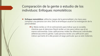 Comparación de la gente o estudio de los
individuos: Enfoques nomotéticos
 Enfoque nomotético: utiliza los rasgos de la personalidad y los tipos para
comparar una persona con otra. Éste es el enfoque usual en la investigación de la
personalidad.
Ej. María recibe un 10 en extroversión para indicar que es sociable,
mientras que el silencioso David recibe un tres para indicar que él es
menos extrovertido. Estas calificaciones miden las diferencias individuales
(diferencias entre la gente). Cada persona recibe una calificación para
indicar qué tanto él o ella poseen el rasgo particular que se esté midiendo.
 