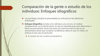 Comparación de la gente o estudio de los
individuos: Enfoques idiográficos
 Los psicólogos estudian la personalidad sin enfocarse en las diferencias
individuales.
 Enfoque idiográfico: estudia a los individuos uno a la vez, sin realizar
comparaciones con la demás gente. (lo que es imposible pues para determinar si
Maria era extrovertida, tienes que tener una memoria sobre lo que es ser
extrovertida y tienes que comparar; la diferencia radica en que no mides y te
enfocas en ese caso en particular)
 Ej. estudios de caso y análisis psicobiograficos
 