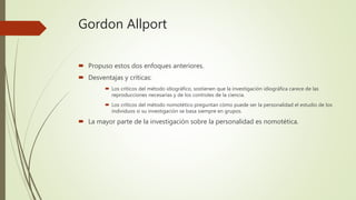 Gordon Allport
 Propuso estos dos enfoques anteriores.
 Desventajas y críticas:
 Los críticos del método idiográfico, sostienen que la investigación idiográfica carece de las
reproducciones necesarias y de los controles de la ciencia.
 Los críticos del método nomotético preguntan cómo puede ser la personalidad el estudio de los
individuos si su investigación se basa siempre en grupos.
 La mayor parte de la investigación sobre la personalidad es nomotética.
 