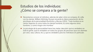 Estudios de los individuos:
¿Cómo se compara a la gente?
 Necesitamos conocer al individuo, además de saber cómo se compara, él o ella,
con los demás. William McKinley Runyan recuerda la clásica aseveración de los
psicólogos de la personalidad Kluckhohn y Murray (1953): “Todo hombre es en
ciertos aspectos a) como todos los demás hombres, b) como algunos otros
hombres, c) como ningún otro hombre”
 La psicología de la personalidad tiene tres metas: descubrir qué es verdadero en
toda la gente, qué es verdadero en todos los grupos de personas (que son distintas
por sexo, raza, cultura, etc.) y qué es verdadero para los individuos en particular.
 