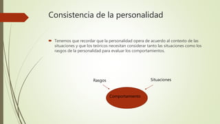 Consistencia de la personalidad
 Tenemos que recordar que la personalidad opera de acuerdo al contexto de las
situaciones y que los teóricos necesitan considerar tanto las situaciones como los
rasgos de la personalidad para evaluar los comportamientos.
SituacionesRasgos
Comportamiento
 
