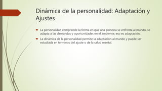 Dinámica de la personalidad: Adaptación y
Ajustes
 La personalidad comprende la forma en que una persona se enfrenta al mundo, se
adapta a las demandas y oportunidades en el ambiente; eso es adaptación.
 La dinámica de la personalidad permite la adaptación al mundo y puede ser
estudiada en términos del ajuste o de la salud mental.
 