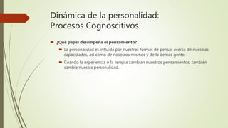 Dinámica de la personalidad:
Procesos Cognoscitivos
 ¿Qué papel desempeña el pensamiento?
 La personalidad es influida por nuestras formas de pensar acerca de nuestras
capacidades, así como de nosotros mismos y de la demás gente.
 Cuando la experiencia o la terapia cambian nuestros pensamientos, también
cambia nuestra personalidad.
 