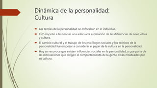 Dinámica de la personalidad:
Cultura
 Las teorías de la personalidad se enfocaban en el individuo.
 Esto impidió a las teorías una adecuada explicación de las diferencias de sexo, etnia
y cultura.
 El cambio cultural y el trabajo de los psicólogos sociales y los teóricos de la
personalidad fue empezar a considerar el papel de la cultura en la personalidad.
 Hoy se reconoce que existen influencias sociales en la personalidad, y que parte de
las motivaciones que dirigen el comportamiento de la gente están moldeadas por
su cultura.
 