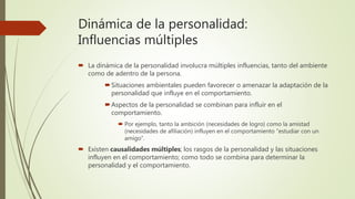 Dinámica de la personalidad:
Influencias múltiples
 La dinámica de la personalidad involucra múltiples influencias, tanto del ambiente
como de adentro de la persona.
Situaciones ambientales pueden favorecer o amenazar la adaptación de la
personalidad que influye en el comportamiento.
Aspectos de la personalidad se combinan para influir en el
comportamiento.
 Por ejemplo, tanto la ambición (necesidades de logro) como la amistad
(necesidades de afiliación) influyen en el comportamiento “estudiar con un
amigo”.
 Existen causalidades múltiples; los rasgos de la personalidad y las situaciones
influyen en el comportamiento; como todo se combina para determinar la
personalidad y el comportamiento.
 