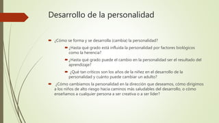 Desarrollo de la personalidad
 ¿Cómo se forma y se desarrolla (cambia) la personalidad?
¿Hasta qué grado está influida la personalidad por factores biológicos
como la herencia?
¿Hasta qué grado puede el cambio en la personalidad ser el resultado del
aprendizaje?
 ¿Qué tan críticos son los años de la niñez en el desarrollo de la
personalidad y cuánto puede cambiar un adulto?
 ¿Cómo cambiamos la personalidad en la dirección que deseamos, cómo dirigimos
a los niños de alto riesgo hacia caminos más saludables del desarrollo, o cómo
enseñamos a cualquier persona a ser creativa o a ser líder?
 