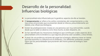 Desarrollo de la personalidad:
Influencias biológicas
 La personalidad esta influenciada por la genética; aspectos de ella se heredan.
 El temperamento se refiere a los estilos consistentes del comportamiento y a las
reacciones emocionales que se presentan desde la infancia, presumiblemente son
debido a las influencias biológicas.
 Existen las predisposiciones innatas en una persona a ser muy extrovertido, cuando
desde que es bebé se observa como llora mucho, es bien despierto, etc.
 Se han identificado los mecanismos biológicos que contribuyen a tales aspectos de la
personalidad como la tendencia a que algunas personas sean sociables y otras tímidas.
 A pesar de una evidencia creciente del papel de la biología, debemos tener en mente
que ésta escenifica su influencia en el ambiente, y los diferentes ambientes pueden
hacer que las personalidades que provienen del mismo potencial biológico sean
diferentes.
 