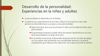 Desarrollo de la personalidad:
Experiencias en la niñez y adultez
 La personalidad se desarrolla con el tiempo.
 La experiencia, especialmente en la niñez, influye en la manera en que cada
persona se desarrolla hacia su propia y única personalidad.
Sigmund Freud, dice que los primeros 5 años son los determinantes de la
personalidad.
El aprendizaje temprano puede influir de manera significativa en el curso
de la personalidad a lo largo de la vida.
En el ámbito emocional, el desarrollo temprano de los vínculos de apego
con los padres está recibiendo una considerable atención y se piensa
ampliamente que influye en las relaciones con la gente durante la adultez.
 
