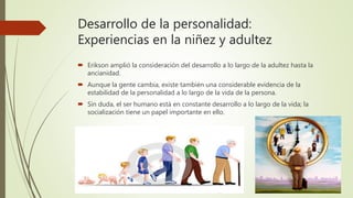 Desarrollo de la personalidad:
Experiencias en la niñez y adultez
 Erikson amplió la consideración del desarrollo a lo largo de la adultez hasta la
ancianidad.
 Aunque la gente cambia, existe también una considerable evidencia de la
estabilidad de la personalidad a lo largo de la vida de la persona.
 Sin duda, el ser humano está en constante desarrollo a lo largo de la vida; la
socialización tiene un papel importante en ello.
 