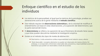 Enfoque científico en el estudio de los
individuos
 Los teóricos de la personalidad, al igual que los teóricos de la psicología, prueban sus
aseveraciones acerca de la gente mediante el método científico.
 Este método requiere de observaciones sistemáticas y de la voluntad de modificar el
entendimiento con base en estas observaciones, y la suposición del determinismo, que
es parte esencial del mismo.
 El determinismo se refiere a la suposición de que el fenómeno de estudio tiene causas
y que éstas pueden descubrirse mediante la investigación empírica.
 Existen en el método dos tipos de niveles de abstracción:
 Nivel teórico- la alta autoestima conlleva responsabilidad social (relación causa y efecto)
 Nivel observable- conceptos abstractos no pueden ser observados de manera directa. Sin
embargo, sí corresponden al fenómeno observable (alta autoestima y responsabilidad social son
fenómenos que pueden ser observables a través de acciones)
 