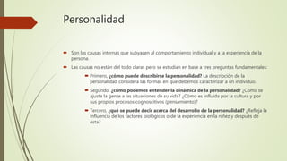 Personalidad
 Son las causas internas que subyacen al comportamiento individual y a la experiencia de la
persona.
 Las causas no están del todo claras pero se estudian en base a tres preguntas fundamentales:
 Primero, ¿cómo puede describirse la personalidad? La descripción de la
personalidad considera las formas en que debemos caracterizar a un individuo.
 Segundo, ¿cómo podemos entender la dinámica de la personalidad? ¿Cómo se
ajusta la gente a las situaciones de su vida? ¿Cómo es influida por la cultura y por
sus propios procesos cognoscitivos (pensamiento)?
 Tercero, ¿qué se puede decir acerca del desarrollo de la personalidad? ¿Refleja la
influencia de los factores biológicos o de la experiencia en la niñez y después de
ésta?
 