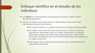 Enfoque científico en el estudio de los
individuos
 Una teoría es una herramienta conceptual para entender o explicar ciertos
fenómenos específicos.
 Incluye conceptos (constructos teóricos) y declaraciones sobre cómo están
relacionados (proposiciones teóricas).
Un constructo teórico, un ejemplo podrían ser los rasgos de personalidad.
Los rasgos, como todos los constructos teóricos, no son por sí mismos
directamente observables. Están, en cambio, relacionados a conductas
observables mediante las definiciones operacionales, las cuales son los
enunciados identificadores de qué fenómeno observable es la evidencia de
un rasgo en particular.
Cada rasgo u otro constructo teórico pueden tener muchas definiciones
operacionales diferentes.
 