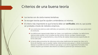 Criterios de una buena teoría
 Las teorías son de cierta manera tentativas.
 Se escogen teorías que les ayudan a entenderse a sí mismos.
 El criterio más importante es que la teoría debe ser verificable, esto es, que pueda
ser probada a través de métodos empíricos.
 Los constructos teóricos estén definidos con precisión, a fin de que sea claro lo que quiere decir
el constructo.
 Las definiciones operacionales deben ser claras y sus mediciones confiables. Las definiciones
operacionales pueden incluir pruebas escritas, juicios clínicos, puntajes interpersonales,
observaciones del comportamiento y otras formas de realizar observaciones especificadas en
forma adecuada.
 La teoría debe pronosticar las relaciones entre estas mediciones de manera tan clara, en la
forma de hipótesis, que se puedan realizar observaciones para apoyar o refutar el pronóstico.
Siempre es posible encontrar evidencia que apoye a una teoría vagamente formulada. Este
criterio requiere que también describamos la evidencia potencial que refutaría la teoría.
 