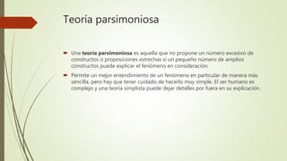 Teoría parsimoniosa
 Una teoría parsimoniosa es aquella que no propone un número excesivo de
constructos o proposiciones estrechas si un pequeño número de amplios
constructos puede explicar el fenómeno en consideración.
 Permite un mejor entendimiento de un fenómeno en particular de manera más
sencilla, pero hay que tener cuidado de hacerlo muy simple. El ser humano es
complejo y una teoría simplista puede dejar detalles por fuera en su explicación.
 
